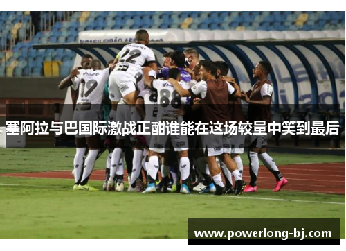 塞阿拉与巴国际激战正酣谁能在这场较量中笑到最后