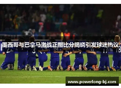 墨西哥与巴拿马激战正酣比分揭晓引发球迷热议