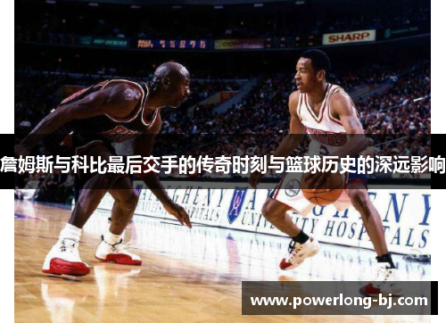 詹姆斯与科比最后交手的传奇时刻与篮球历史的深远影响